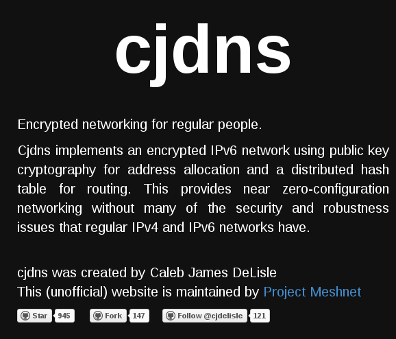 cjdns - Encrypted networking for regular people.  Cjdns implements an encrypted IPv6 network using public key cryptography for address allocation and a distributed hash table for routing. This provides near zero-configuration networking without many of the security and robustness issues that regular IPv4 and IPv6 networks have.
